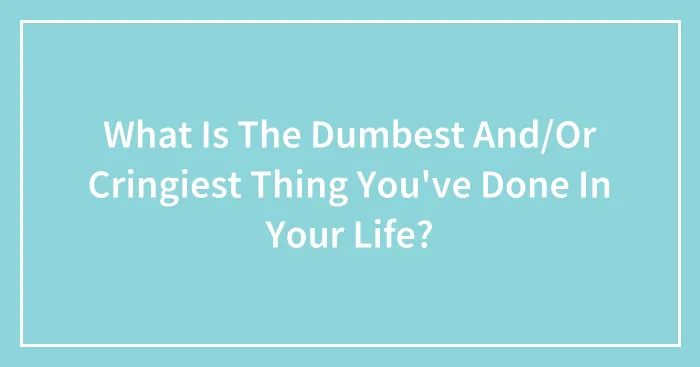 What Is The Dumbest And/Or Cringiest Thing You've Done In Your Life?