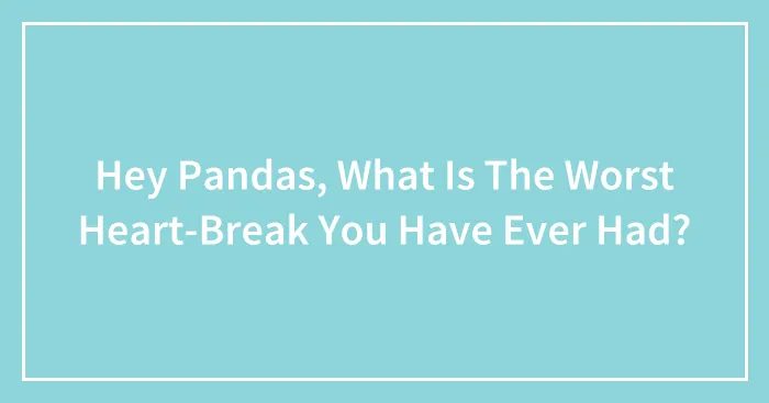 Hey Pandas, What Is The Worst Heart-Break You Have Ever Had? (Closed)