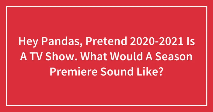 Hey Pandas, Pretend 2020-2021 Is A TV Show. What Would A Season Premiere Sound Like? (Closed)