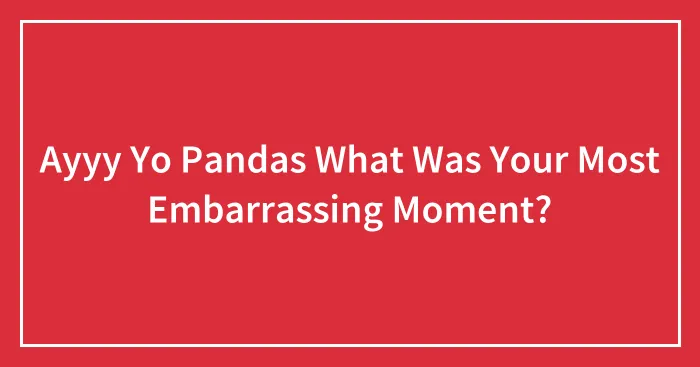 Ayyy Yo Pandas What Was Your Most Embarrassing Moment?