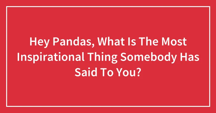 Hey Pandas, What Is The Most Inspirational Thing Somebody Has Said To You? (Closed)