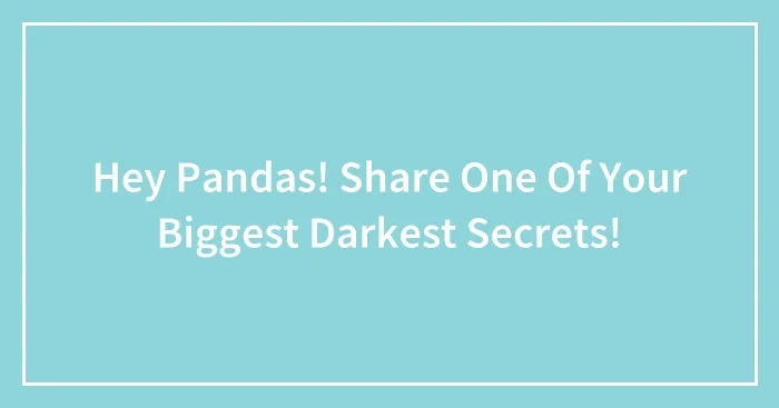 Hey Pandas! Share One Of Your Biggest Darkest Secrets!