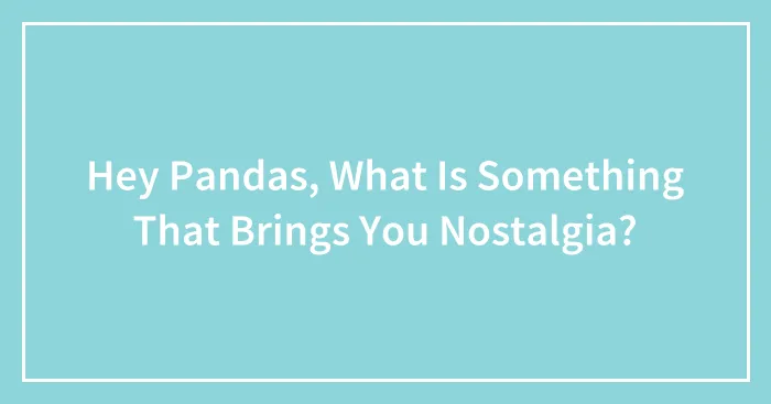 Hey Pandas, What Is Something That Brings You Nostalgia?