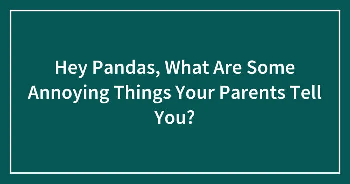 Hey Pandas, What Are Some Annoying Things Your Parents Tell You? (Closed)