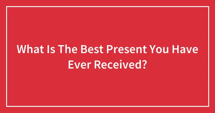 What Is The Best Present You Have Ever Received?