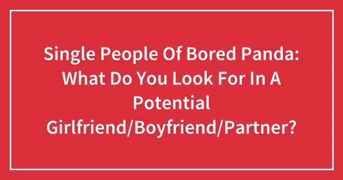 Single People Of Bored Panda: What Do You Look For In A Potential Girlfriend/Boyfriend/Partner?