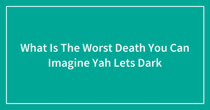 What Is The Worst Death You Can Imagine Yah Lets Dark