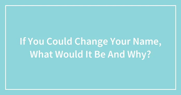 If You Could Change Your Name, What Would It Be And Why?