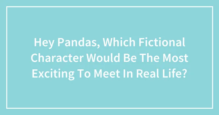 Hey Pandas, Which Fictional Character Would Be The Most Exciting To Meet In Real Life? (Closed)