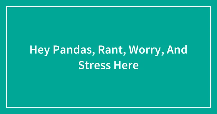 Hey Pandas, Rant, Worry, And Stress Here (Closed)