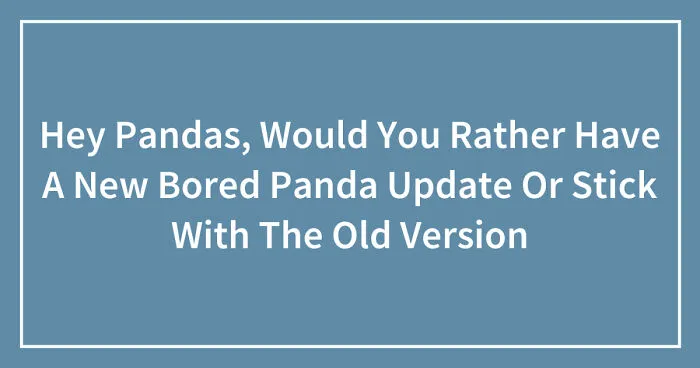 Hey Pandas, Would You Rather Have A New Bored Panda Update Or Stick With The Old Version? (Closed)