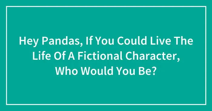 Hey Pandas, If You Could Live The Life Of A Fictional Character, Who Would You Be? (Closed)