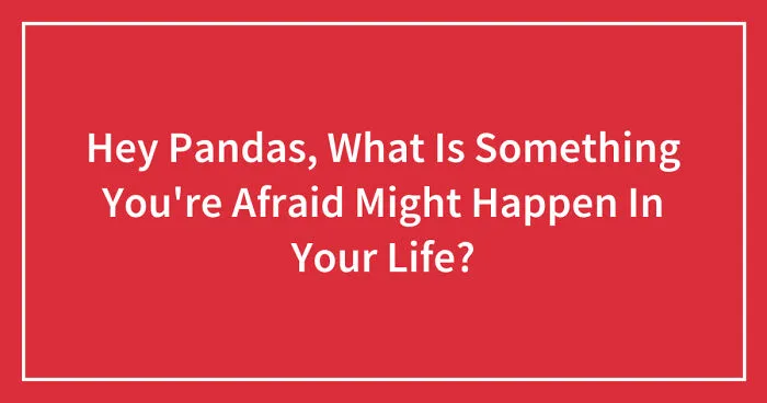 Hey Pandas, What Is Something You're Afraid Of Happening In Your Life? (Closed)