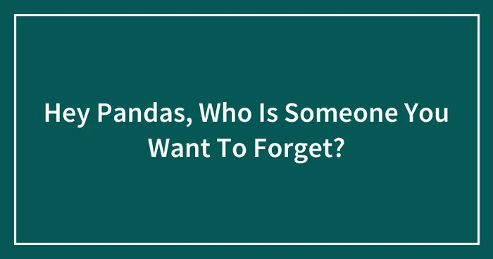 Hey Pandas, Who Is Someone You Want To Forget? (Closed)