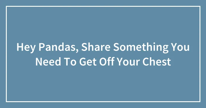 Hey Pandas, Share Something You Need To Get Off Your Chest (Closed)