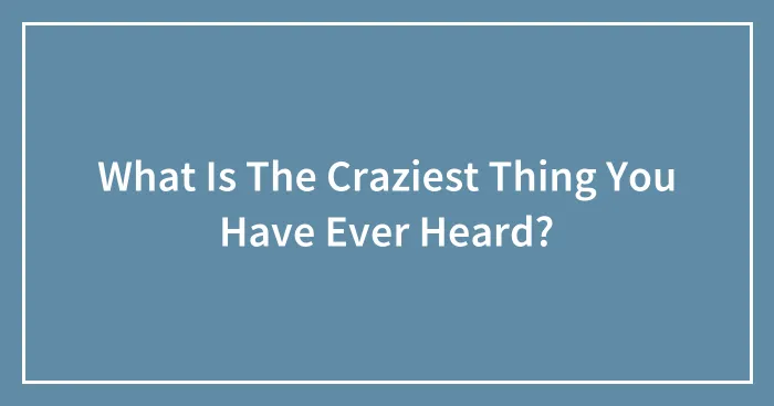 What Is The Craziest Thing You Have Ever Heard?