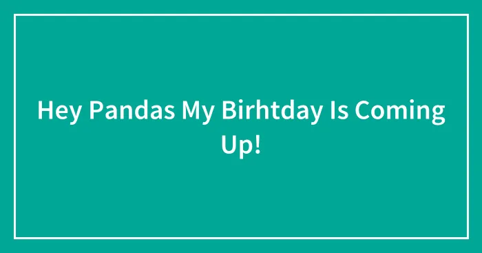 Hey Pandas My Birhtday Is Coming Up!