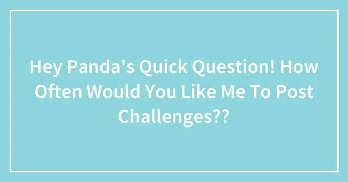 Hey Panda's Quick Question! How Often Would You Like Me To Post Challenges??