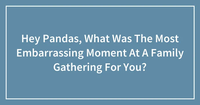 Hey Pandas, What Was The Most Embarrassing Moment At A Family Gathering For You? (Closed)
