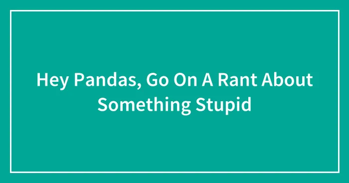 Hey Pandas, Go On A Rant About Something Stupid (Closed)