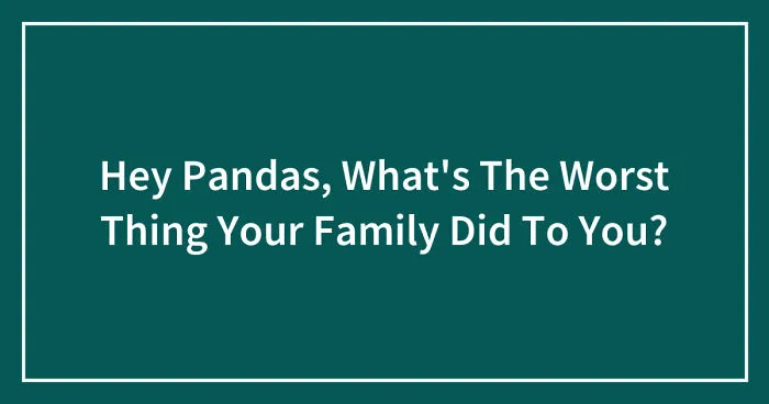 Hey Pandas, What's The Worst Thing Your Family Did To You? (Closed)