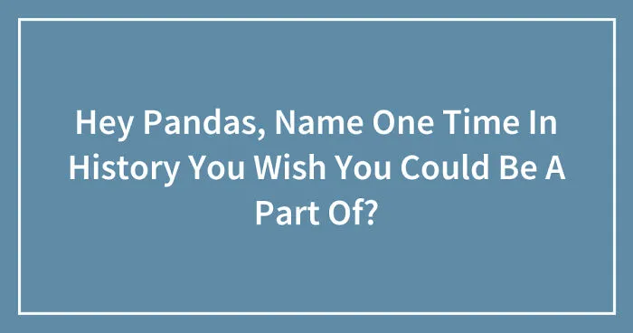 Hey Pandas, Name One Time In History You Wish You Could Be A Part Of? (Closed)