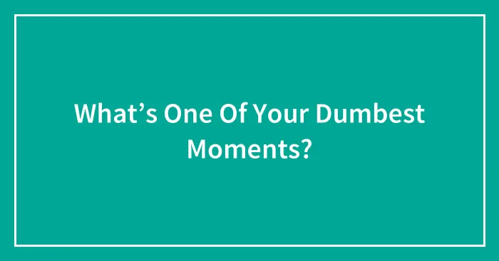 What’s One Of Your Dumbest Moments?