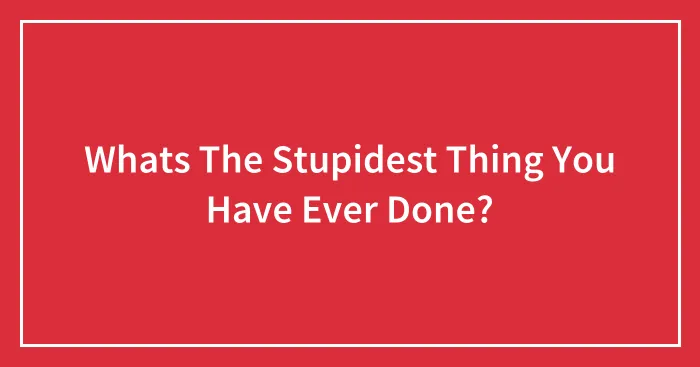Whats The Stupidest Thing You Have Ever Done?