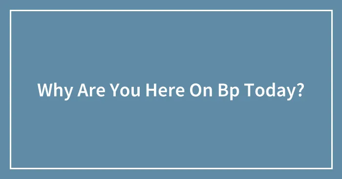 Why Are You Here On Bp Today?