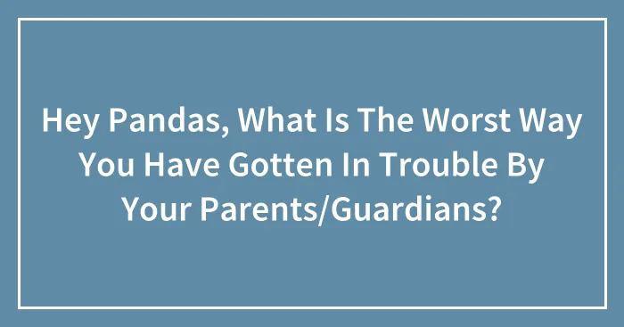 Hey Pandas, What Is The Worst Way You Have Gotten In Trouble By Your Parents/Guardians?