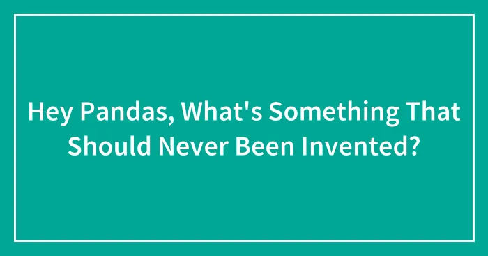 Hey Pandas, What's Something That Should Never Been Invented?