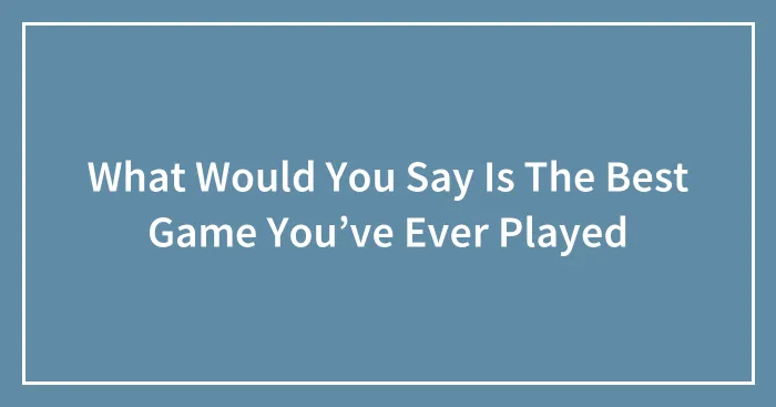 What Would You Say Is The Best Game You’ve Ever Played