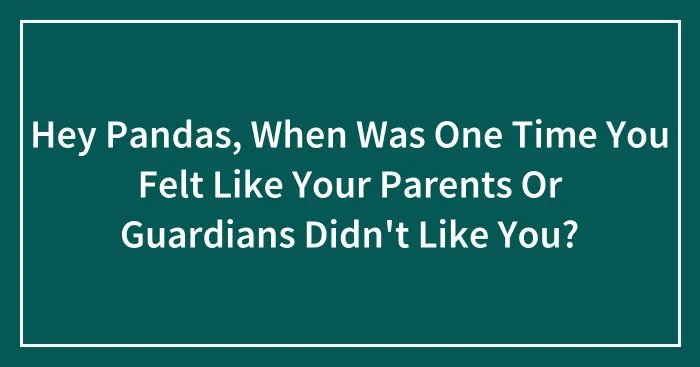 Hey Pandas, When Was One Time You Felt Like Your Parents Or Guardians Didn't Like You? (Closed)