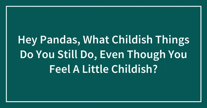 Hey Pandas, What Childish Things Do You Still Do, Even Though You Feel A Little Childish? (Closed)