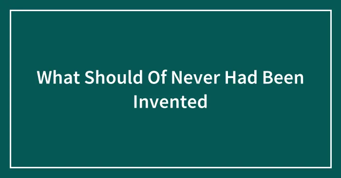 What Should Of Never Had Been Invented