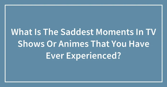 What Is The Saddest Moments In TV Shows Or Animes That You Have Ever Experienced?