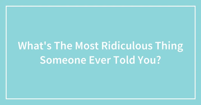 What's The Most Ridiculous Thing Someone Ever Told You?