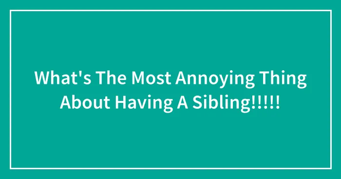 What's The Most Annoying Thing About Having A Sibling!!!!!