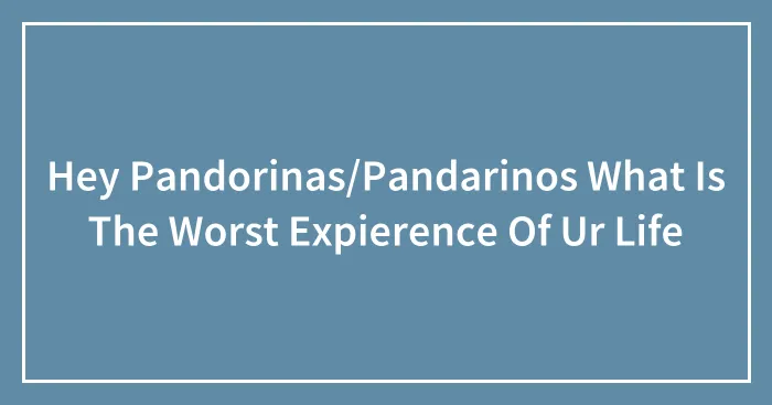Hey Pandorinas/Pandarinos What Is The Worst Expierence Of Ur Life