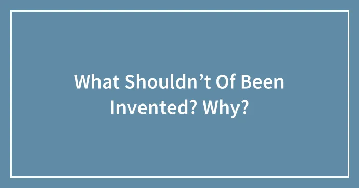 What Shouldn’t Of Been Invented? Why?