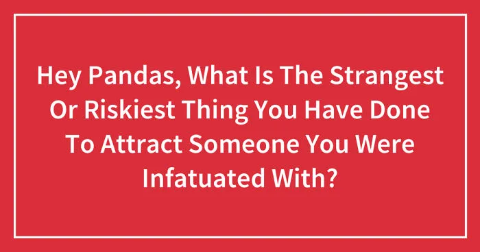 Hey Pandas, What Is The Strangest Or Riskiest Thing You Have Done To Attract Someone You Were Infatuated With? (Closed)