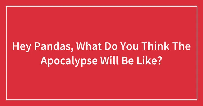Hey Pandas, What Do You Think The Apocalypse Will Be Like? (Closed)