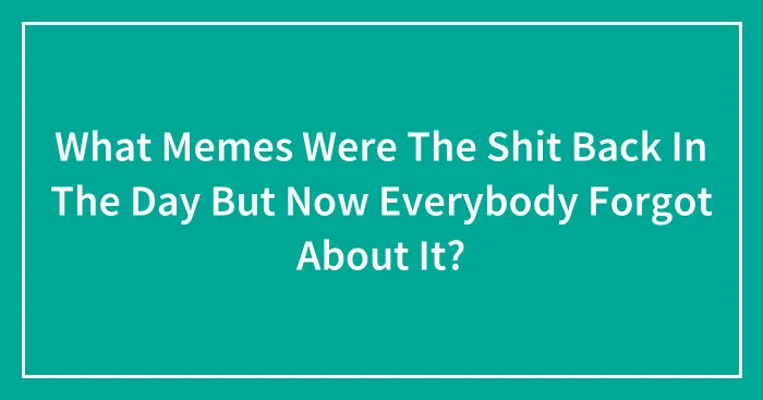 What Memes Were The Shit Back In The Day But Now Everybody Forgot About It?