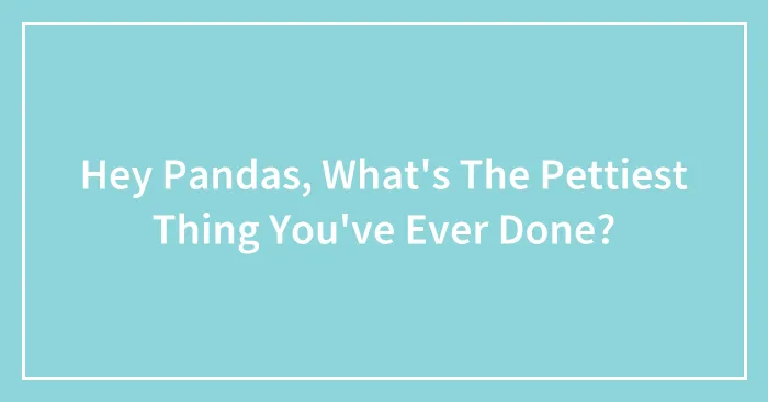 Hey Pandas, What's The Pettiest Thing You've Ever Done? (Closed)