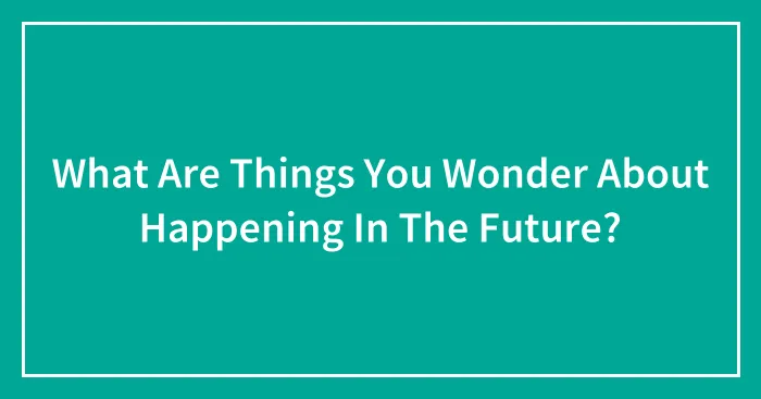 What Are Things You Wonder About Happening In The Future?