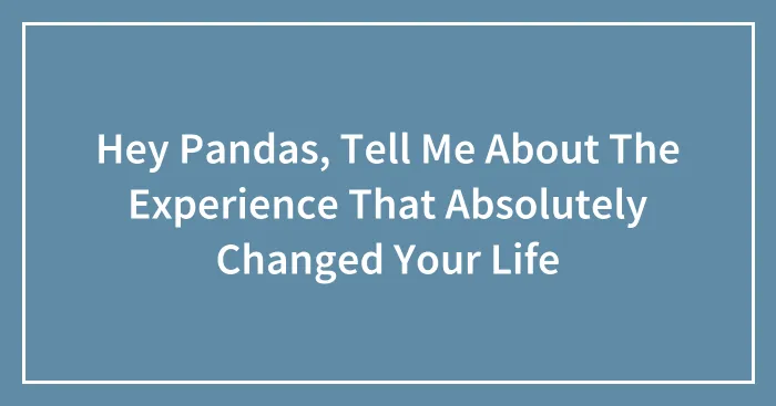 Hey Pandas, Tell Me About The Experience That Absolutely Changed Your Life (Closed)
