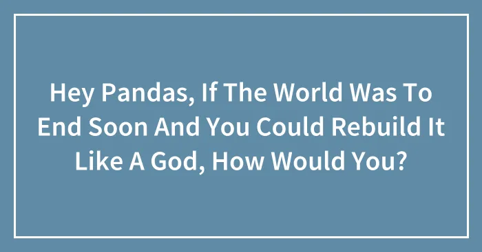Hey Pandas, If The World Was To End Soon And You Could Rebuild It Like A God, How Would You? (Closed)