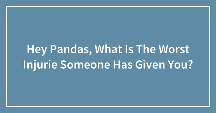 Hey Pandas, What Is The Worst Injurie Someone Has Given You? (Closed)