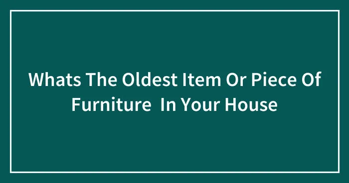 Whats The Oldest Item Or Piece Of Furniture In Your House