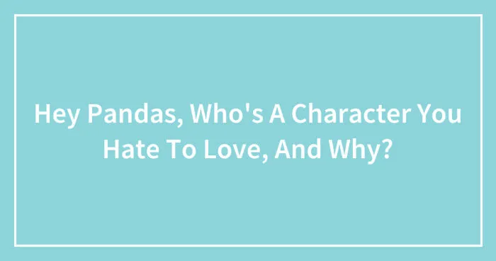 Hey Pandas, Who's A Character You Hate To Love, And Why? (Closed)